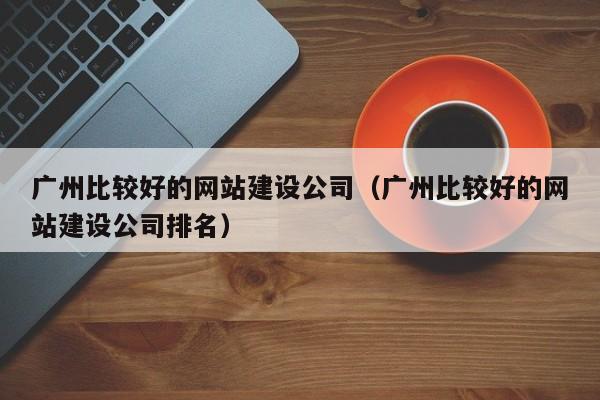 广州比较好的网站建设公司(广州比较好的网站建设公司排名)
