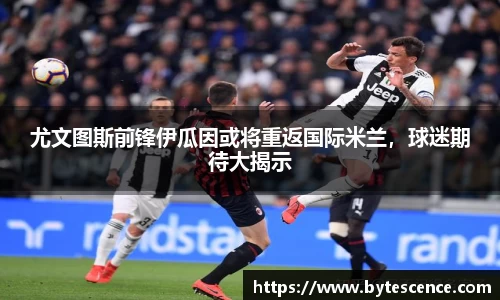 尤文图斯前锋伊瓜因或将重返国际米兰，球迷期待大揭示
